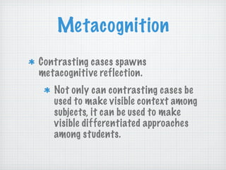 Metacognition Contrasting cases spawns  metacognitive reflection.  Not only can contrasting cases be used to make visible context among subjects, it can be used to make visible differentiated approaches among students.  
