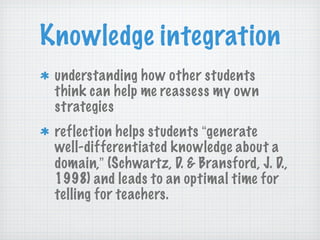 Knowledge integration understanding how other students think can help me reassess my own strategies reflection helps students  “ generate well-differentiated knowledge about a domain, ”  (Schwartz, D. & Bransford, J. D., 1998) and leads to an optimal time for telling for teachers. 