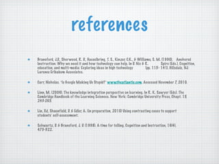 references Bransford, J.D., Sherwood, R. D., Hasselbring, T. S., Kinzer, C.K., & Williams, S. M. (1990).  Anchored Instruction: Why we need it and how technology can help. In D. Nix & R.  Spiro (Eds.), Cognition, education, and multi-media: Exploring ideas in high technology  (pp. 115- 141). Hillsdale, NJ: Larence Erlbabum Associates. Carr, Nicholas.  “ Is Google Making Us Stupid? ”   www.theatlantic.com . Accessed November 7, 2010. Linn, M. (2006). The knowledge integration perspective on learning. In R. K. Sawyer (Eds). The Cambridge Handbook of the Learning Sciences. New York: Cambridge University Press, Chapt. 15, 243-265. Lin, Xd, Shaenfield, D. & Edler, A. (in preparation, 2010) Using contrasting cases to support  students ’  self-assessment. Schwartz, D. & Bransford, J. D. (1998). A time for telling. Cognition and Instruction, 16(4),  475-522. 