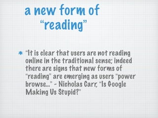 a new form of  “ reading ” “ It is clear that users are not reading online in the traditional sense; indeed there are signs that new forms of  “ reading ”  are emerging as users  “ power browse… ”  - Nicholas Carr,  “ Is Google Making Us Stupid? ” 