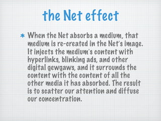 the Net effect When the Net absorbs a medium, that medium is re-created in the Net ’ s image. It injects the medium ’ s content with hyperlinks, blinking ads, and other digital gewgaws, and it surrounds the content with the content of all the other media it has absorbed. The result is to scatter our attention and diffuse our concentration. 