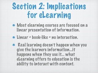Section 2: Implications for eLearning Most elearning courses are focused on a linear presentation of information. Linear = book-like = no interaction. Real learning doesn ’ t happen when you give the learners information...it happens when they use it... what eLearning offers to education is the ability to interact with content. 