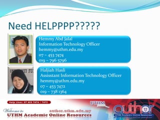Need HELPPPP?????HemmyAbdJalalInformation Technology Officerhemmy@uthm.edu.my07 – 453 7474019 – 796 5796HaljiahHasliAssisstant Information Technology Officerhemmy@uthm.edu.my07 – 453 7472019 – 738 1364