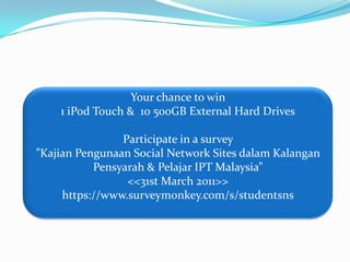 Your chance to win 1 iPod Touch &  10 500GB External Hard DrivesParticipate in a survey ”Kajian Pengunaan Social Network Sites dalam Kalangan Pensyarah & Pelajar IPT Malaysia”<<31st March 2011>>https://www.surveymonkey.com/s/studentsns