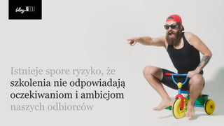 Istnieje spore ryzyko, że
szkolenia nie odpowiadają
oczekiwaniom i ambicjom
naszych odbiorców
 