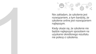 Nie zakładam, że szkolenie jest
rozwiązaniem, a tym bardziej, że
szkolenie online jest rozwiązaniem
najlepszym.
Kiedy okaże się, że szkolenie nie
będzie najlepszym sposobem na
uzyskanie określonego rezultatu
nie polecę ci szkolenia.
 