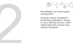 Nie zakładam, że e-learning jest
rozwiązaniem.
Analizuję, mówię “sprawdzam”,
kwestionuję, podważam i testuję
to, czy e-learning ma sens, nawet
wtedy kiedy wiem, że sens mają
metody rozwojowe.
 