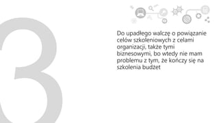 Do upadłego walczę o powiązanie
celów szkoleniowych z celami
organizacji, także tymi
biznesowymi, bo wtedy nie mam
problemu z tym, że kończy się na
szkolenia budżet
 