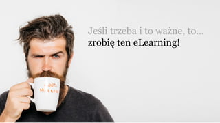 Jeśli trzeba i to ważne, to…
zrobię ten eLearning!
 