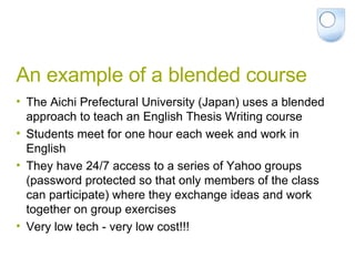An example of a blended course The Aichi Prefectural University (Japan) uses a blended approach to teach an English Thesis Writing course Students meet for one hour each week and work in English They have 24/7 access to a series of Yahoo groups (password protected so that only members of the class can participate) where they exchange ideas and work together on group exercises Very low tech - very low cost!!! 