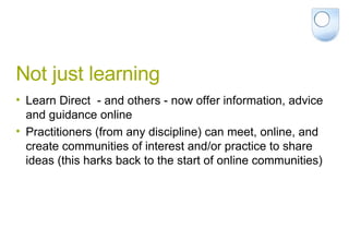 Not just learning Learn Direct  - and others - now offer information, advice and guidance online Practitioners (from any discipline) can meet, online, and create communities of interest and/or practice to share ideas (this harks back to the start of online communities) 