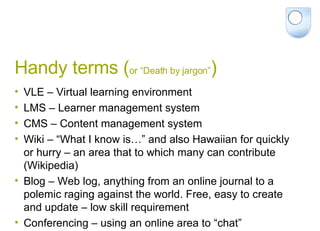 Handy terms ( or “Death by jargon” ) VLE – Virtual learning environment LMS – Learner management system CMS – Content management system Wiki – “What I know is…” and also Hawaiian for quickly or hurry – an area that to which many can contribute (Wikipedia) Blog – Web log, anything from an online journal to a polemic raging against the world. Free, easy to create and update – low skill requirement Conferencing – using an online area to “chat” 