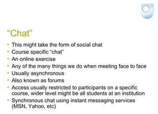 “Chat” This might take the form of social chat Course specific “chat” An online exercise Any of the many things we do when meeting face to face Usually asynchronous Also known as forums Access usually restricted to participants on a specific course, wider level might be all students at an institution Synchronous chat using instant messaging services (MSN, Yahoo, etc) 
