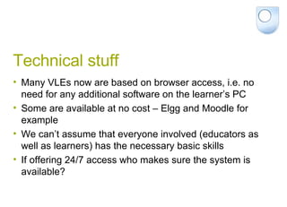 Technical stuff Many VLEs now are based on browser access, i.e. no need for any additional software on the learner’s PC Some are available at no cost – Elgg and Moodle for example We can’t assume that everyone involved (educators as well as learners) has the necessary basic skills If offering 24/7 access who makes sure the system is available? 