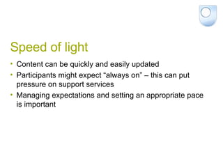Speed of light Content can be quickly and easily updated Participants might expect “always on” – this can put pressure on support services Managing expectations and setting an appropriate pace is important 