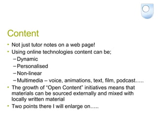 Content Not just tutor notes on a web page! Using online technologies content can be; Dynamic Personalised Non-linear Multimedia – voice, animations, text, film, podcast….. The growth of “Open Content” initiatives means that materials can be sourced externally and mixed with locally written material Two points there I will enlarge on….. 