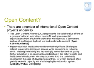 Open Content? There are a number of international Open Content projects underway The Open Content Alliance (OCA) represents the collaborative efforts of a group of cultural, technology, nonprofit, and governmental organizations from around the world that will help build a permanent archive of multilingual digitized text and multimedia content. [ Open Content Alliance ] Higher education institutions worldwide face significant challenges related to providing increased access, while containing or reducing costs. Meeting increasing and increasingly varied demand for quality higher education is an important consideration in the policy debate and institutional development in many countries. And it is particularly important in the case of developing countries, for whom demand often greatly exceeds capacity in the existing higher education system. [ UNESCO Virtual University ] 