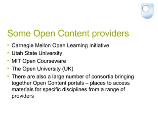 Some Open Content providers  Carnegie Mellon Open Learning Initiative Utah State University MIT Open Courseware The Open University (UK) There are also a large number of consortia bringing together Open Content portals – places to access materials for specific disciplines from a range of providers 