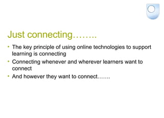 Just connecting…….. The key principle of using online technologies to support learning is connecting Connecting whenever and wherever learners want to connect And however they want to connect……. 