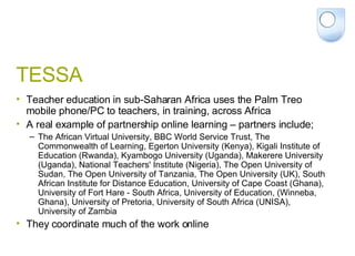 TESSA Teacher education in sub-Saharan Africa uses the Palm Treo mobile phone/PC to teachers, in training, across Africa A real example of partnership online learning – partners include; The African Virtual University, BBC World Service Trust, The Commonwealth of Learning, Egerton University (Kenya), Kigali Institute of Education (Rwanda), Kyambogo University (Uganda), Makerere University (Uganda), National Teachers' Institute (Nigeria), The Open University of Sudan, The Open University of Tanzania, The Open University (UK), South African Institute for Distance Education, University of Cape Coast (Ghana), University of Fort Hare - South Africa, University of Education, (Winneba, Ghana), University of Pretoria, University of South Africa (UNISA), University of Zambia They coordinate much of the work online 