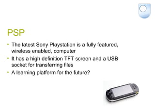 PSP  The latest Sony Playstation is a fully featured, wireless enabled, computer It has a high definition TFT screen and a USB socket for transferring files A learning platform for the future? 