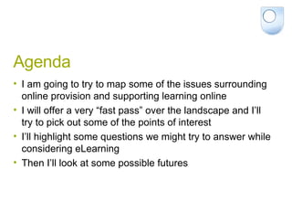 Agenda I am going to try to map some of the issues surrounding online provision and supporting learning online I will offer a very “fast pass” over the landscape and I’ll try to pick out some of the points of interest I’ll highlight some questions we might try to answer while considering eLearning Then I’ll look at some possible futures 