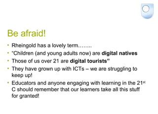 Be afraid! Rheingold has a lovely term…….. “ Children (and young adults now) are  digital natives Those of us over 21 are  digital tourists” They have grown up with ICTs – we are struggling to keep up! Educators and anyone engaging with learning in the 21 st  C should remember that our learners take all this stuff for granted! 