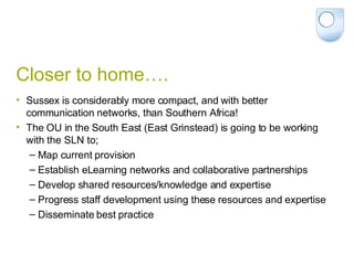 Closer to home…. Sussex is considerably more compact, and with better communication networks, than Southern Africa! The OU in the South East (East Grinstead) is going to be working with the SLN to; Map current provision Establish eLearning networks and collaborative partnerships Develop shared resources/knowledge and expertise Progress staff development using these resources and expertise Disseminate best practice 