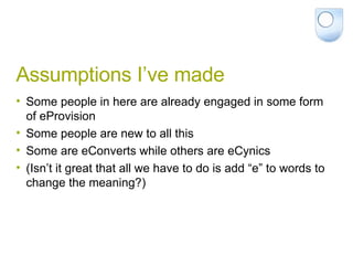 Assumptions I’ve made Some people in here are already engaged in some form of eProvision Some people are new to all this Some are eConverts while others are eCynics (Isn’t it great that all we have to do is add “e” to words to change the meaning?) 