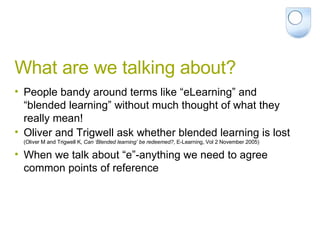 What are we talking about? People bandy around terms like “eLearning” and “blended learning” without much thought of what they really mean! Oliver and Trigwell ask whether blended learning is lost  (Oliver M and Trigwell K,  Can ‘Blended learning’ be redeemed? , E-Learning, Vol 2 November 2005) When we talk about “e”-anything we need to agree common points of reference 
