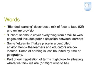 Words “Blended learning” describes a mix of face to face (f2f) and online provision “Online” seems to cover everything from email to web pages and includes peer discussion between learners Some “eLearning” takes place in a controlled environment – the learners and educators are co-located. Some eLearning is less bounded by time or geography. Part of our negotiation of terms might look to situating where we think we are (or might wish to be) 