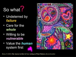 So what ? Undeterred by  failure Care for the  whole Willing to be  vulnerable Value the  human  system first  Block, P (2003)  The Answer to How Is Yes: Acting on What Matters,  Berrett-Koehler   