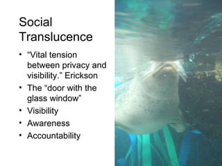 Social  Translucence “ Vital tension between privacy and visibility.” Erickson The “door with the glass window” Visibility Awareness  Accountability 