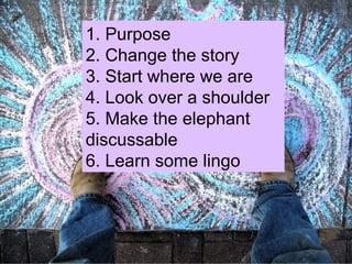 1. Purpose 2. Change the story 3. Start where we are 4. Look over a shoulder 5. Make the elephant discussable 6. Learn some lingo 