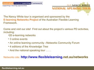 The Nancy White tour is organised and sponsored by the  E-learning Networks Project  of the Australian Flexible Learning Framework. Come and visit our site!  Find out about the project’s various PD activities, including: 20 e-learning networks 3 online events An online learning community –Networks Community Forum 4 editions of the  Knowledge Tree And the national speaking tour …… Networks site:   http://www. flexiblelearning .net.au/networks   
