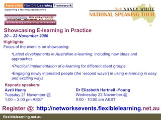 Showcasing E-learning in Practice 20 – 22 November 2006 Highlights: Focus of the event is on showcasing: Latest developments in Australian e-learning , including new ideas and approaches  Practical implementation of e-learning  for different client groups  Engaging newly interested people (the ‘second wave’) in  using e-learning in easy and exciting ways Dr Elizabeth Hartnell -Young  Wednesday 22 November @  9:00 - 10:00 am AEST Keynote speakers:   Avril Henry Tuesday 21 November @ 1:00 – 2:00 pm AEST Register @:  http:// networksevents . flexiblelearning .net.au   