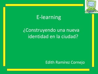 E-learning
¿Construyendo una nueva
identidad en la ciudad?
Edith Ramírez Cornejo
 