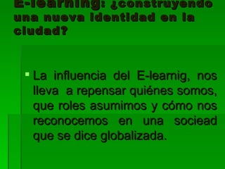 E-learning : ¿construyendo una nueva identidad en la ciudad? La influencia del E-learnig, nos lleva a repensar quiénes somos, que roles asumimos y cómo nos reconocemos en una sociead que se dice globalizada.