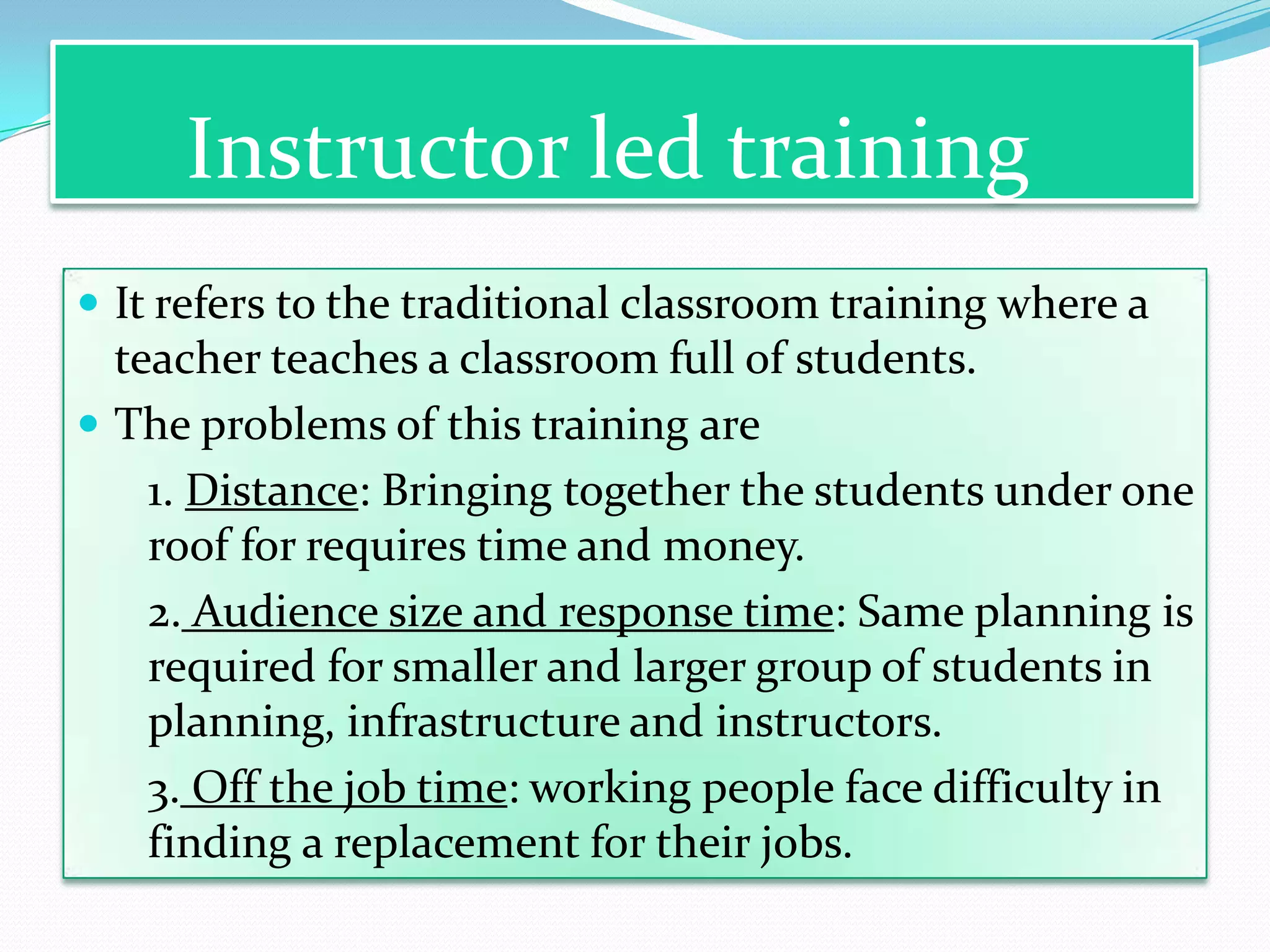 Instructor led training
 It refers to the traditional classroom training where a
  teacher teaches a classroom full of students.
 The problems of this training are
    1. Distance: Bringing together the students under one
    roof for requires time and money.
    2. Audience size and response time: Same planning is
    required for smaller and larger group of students in
    planning, infrastructure and instructors.
    3. Off the job time: working people face difficulty in
    finding a replacement for their jobs.
 
