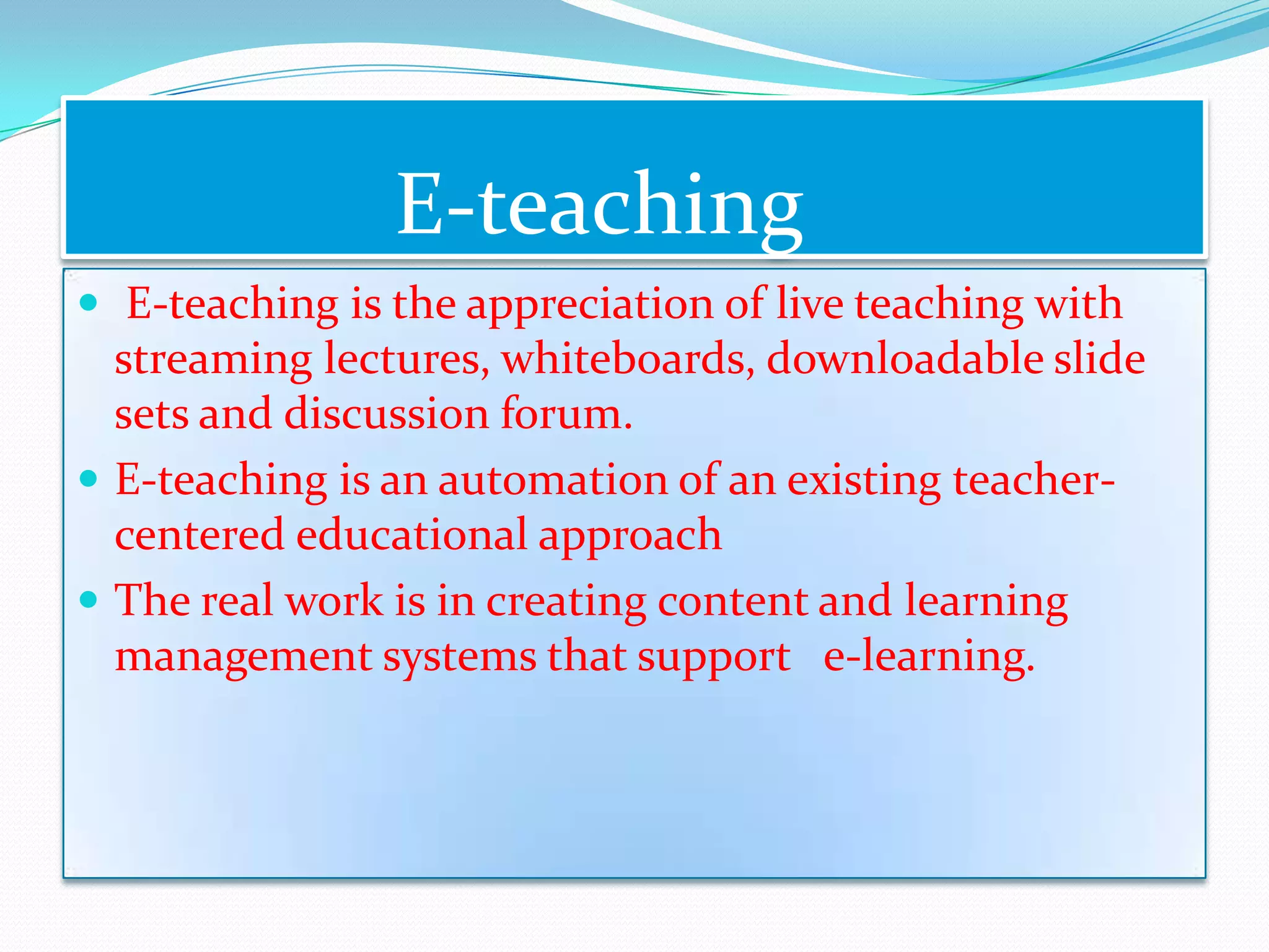 E-teaching
 E-teaching is the appreciation of live teaching with
  streaming lectures, whiteboards, downloadable slide
  sets and discussion forum.
 E-teaching is an automation of an existing teacher-
  centered educational approach
 The real work is in creating content and learning
  management systems that support e-learning.
 