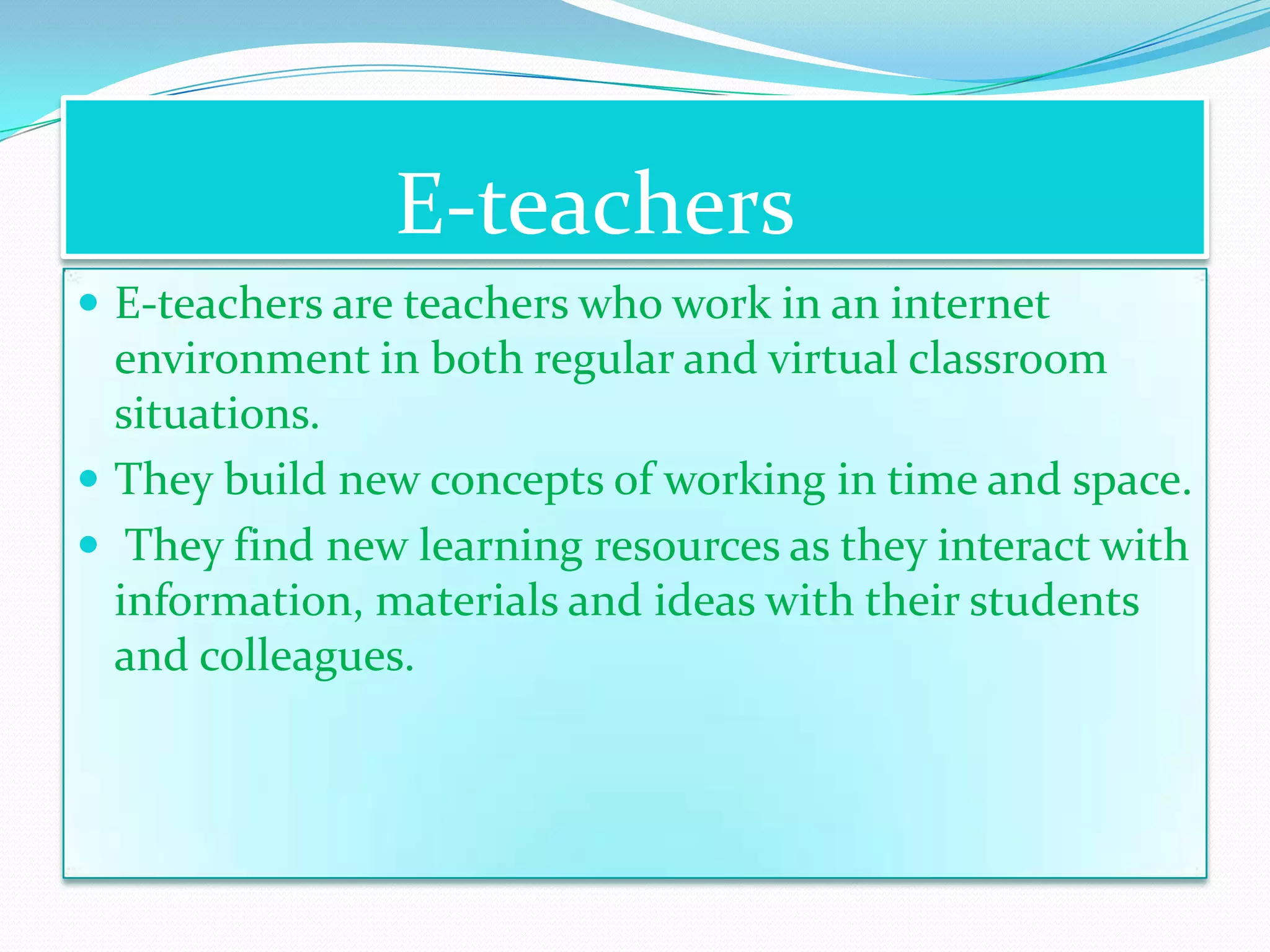 E-teachers
 E-teachers are teachers who work in an internet
  environment in both regular and virtual classroom
  situations.
 They build new concepts of working in time and space.
 They find new learning resources as they interact with
  information, materials and ideas with their students
  and colleagues.
 