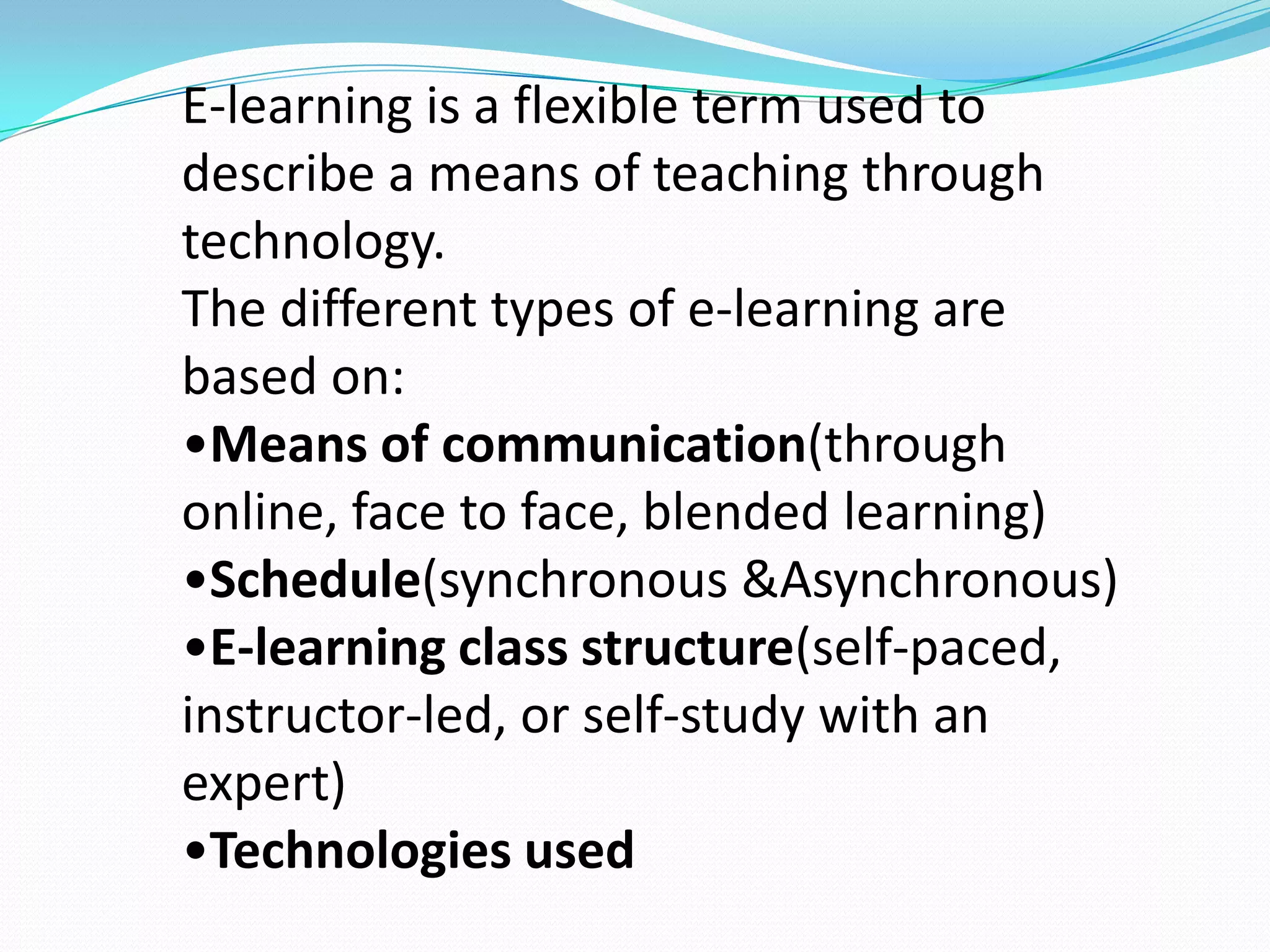 E-learning is a flexible term used to
describe a means of teaching through
technology.
The different types of e-learning are
based on:
•Means of communication(through
online, face to face, blended learning)
•Schedule(synchronous &Asynchronous)
•E-learning class structure(self-paced,
instructor-led, or self-study with an
expert)
•Technologies used
 