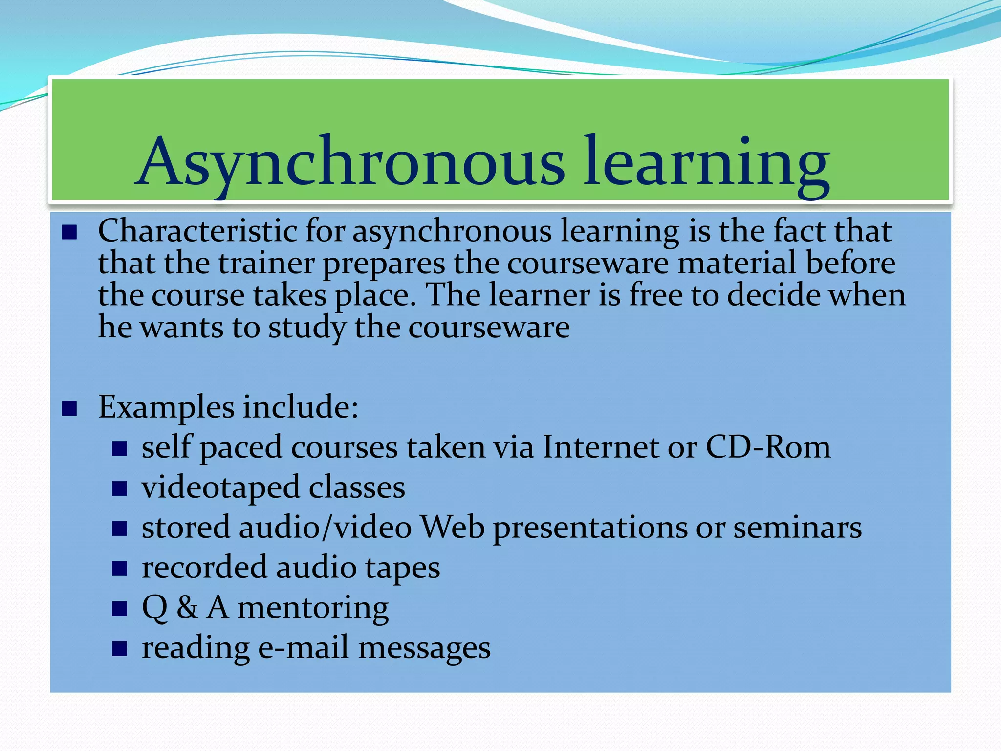 Asynchronous learning
   Characteristic for asynchronous learning is the fact that
    that the trainer prepares the courseware material before
    the course takes place. The learner is free to decide when
    he wants to study the courseware

   Examples include:
      self paced courses taken via Internet or CD-Rom
      videotaped classes
      stored audio/video Web presentations or seminars
      recorded audio tapes
      Q & A mentoring
      reading e-mail messages
 