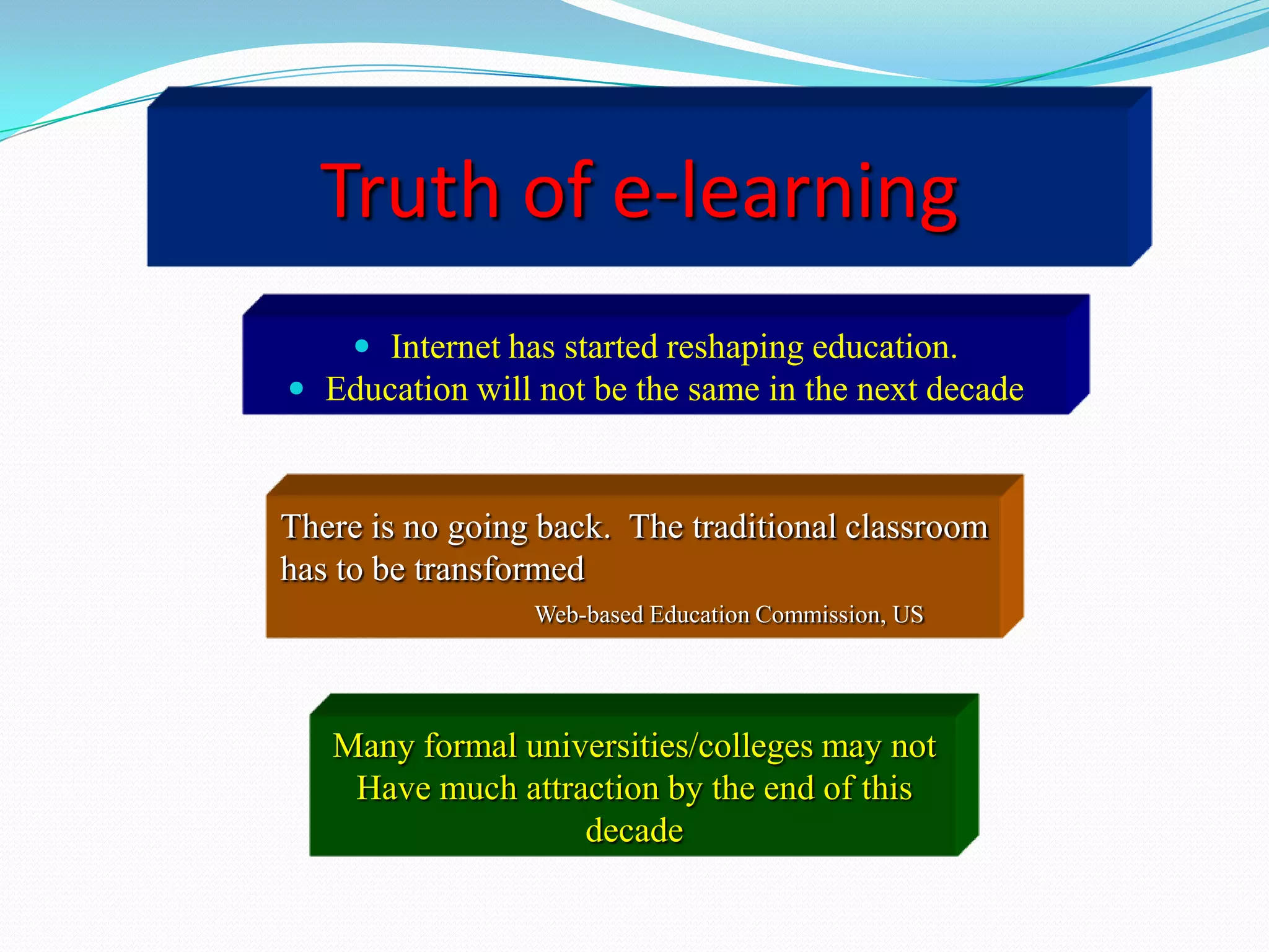 Truth of e-learning
      Internet has started reshaping education.
 Education will not be the same in the next decade



There is no going back. The traditional classroom
has to be transformed
                 Web-based Education Commission, US




   Many formal universities/colleges may not
    Have much attraction by the end of this
                   decade
 