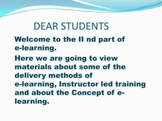 DEAR STUDENTS
Welcome to the II nd part of
e-learning.
Here we are going to view
materials about some of the
delivery methods of
e-learning, Instructor led training
and about the Concept of e-
learning.
 