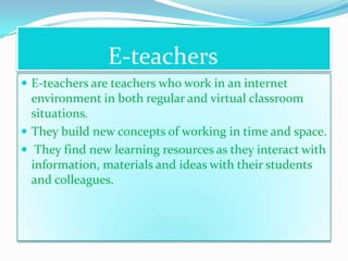 E-teachers
 E-teachers are teachers who work in an internet
  environment in both regular and virtual classroom
  situations.
 They build new concepts of working in time and space.
 They find new learning resources as they interact with
  information, materials and ideas with their students
  and colleagues.
 