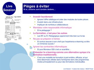 Pièges à éviter Si si, certains sont tombés dedans…  Investir lourdement   Ignorer l’offre catalogue et créer des modules de toutes pièces Investir dans une infrastructure Impliquer de nombreux collaborateurs  Mandatez votre responsable informatique Et la pédagogie ? La formation, c’est pour les autres Les RF ou R. Pédagogique apprennent très bien sur le tas Ne pas se préparer à l’échec Et surtout assurer à son chef que l’expérience e-learning va être un immense succès ! Ignorer les contraintes informatiques Et puis Monsieur DSI c’est un acariâtre… Présenter le e-learning comme une alternative sympa à la formation traditionnelle. C’est une modalité de formation à part entière, efficace, et qui sera désormais utilisée dans l’entreprise dans des programmes mixtes principalement ou pour des formations individuelles 