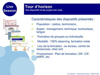 Tour d’horizon  Des dispositifs et des projets bien réels  Caractéristiques des dispositifs présentés :  Population : cadres, techniciens,  Sujets : management, technique, bureautique, langue Formation de groupes ou individuelle Modalité : 100% elearning, formation mixte Lieu de la formation : au bureau, centre de ressources, chez soit Financement : Plan de formation, DIF, CIF, ANPE, etc. 