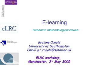 E-learning   Research methodological issues Gráinne Conole University of Southampton Email: g.c.conole@soton.ac.uk ELRC workshop,  Manchester, 3 rd  May 2005 