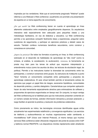 inspirados por los vendedores. Note que el comúnmente pregonado "Webinar" puede
referirse a una Webcast o Web conference: usualmente uno promete una presentación
de expertos en un tema específico de conocimiento.
¿Por qué usarlo? La Web conferencing tienen en cuanta el aprendizaje en línea
altamente colaborativo entre empleados geográficamente dispersos. Su arquitectura
interactiva está especialmente bien adecuada para pequeñas clases y una
metodología facilitadora, en vez de didáctica y educativa. La Web conferencing
permite a los aprendices compartir fácilmente ideas y experiencias, preguntar sobre
cuestiones de seguimiento, y participar en ejercicios prácticos y debatir casos de
estudio. También conlleva numerosos beneficios secundarios, como construir y
conectarse en comunidad.
¿Supera las prácticas? De todos los formatos e-Learning en línea, la Web conferencing
sobresale en el desarrollo de habilidades de aprendizaje de "alto nivel" (como la
síntesis, el análisis, la socialización, la aculturación). Asimismo, la herramienta se
presta muy bien para los temas de actitud que requieren interpretación y
entendimiento mutuo (como los asuntos de ética, las lecturas de elucidación legal, de
política). Permite a los instructores ilustrar la diversidad de conocimiento entre los
participantes, o construir consensos entre grupos. Su estructura de multipunto a punto
“llana” fomenta un conocimiento compartido entre participantes y proyectos de
aprendizaje colaborativos. El aula virtual también permite el lanzamiento exitoso de
ejercicios que juegan un papel libre de riesgos, escenarios hipotéticos, comunidades
de desarrollo práctica, y cambio dialogístico. Características que comparten aplicación
hacen de esta herramienta especialmente atractiva para entrenadores de software y
proponentes de ejercicios enganchados en tiempo real. En conjunto, la mayor ventaja
del Web conferencing es la habilidad para que los instructores presenten contenido en
un número variado de formas, soliciten información retroactiva y provean aclaración, y
luego faciliten al aprendiz la práctica y resolución de problemas colaborativa.
Como previamente se indico, las tecnologías síncronas identificadas aguas arriba
actualmente han experimentado redefinición y convergencia significativa. Los servicios
de telefonía y audioconferencia en muchas organizaciones están cambiando a
microteléfonos VoIP (Voice over Internet Protocol), al mismo tiempo que muchos
servicios Web conference están ofreciendo integración del portal de acceso entre VoIP
y telefonía normal PBX/PSTN. Los dispositivos móviles rápidamente están añadiendo
9
 